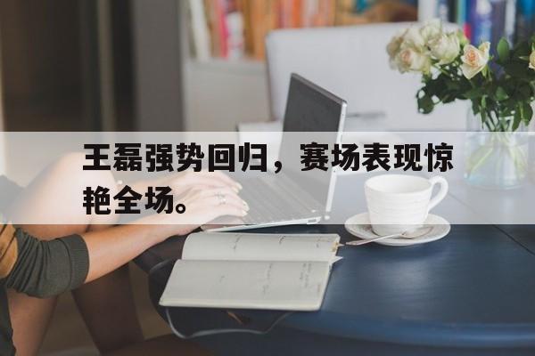 王磊强势回归，赛场表现惊艳全场。