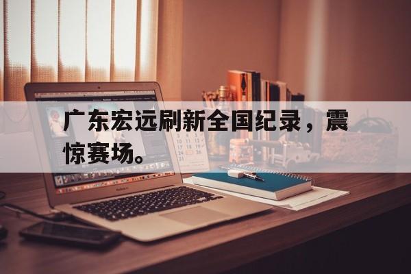 开云网页-广东宏远刷新全国纪录，震惊赛场。