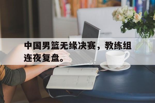 开云页面-中国男篮无缘决赛，教练组连夜复盘。