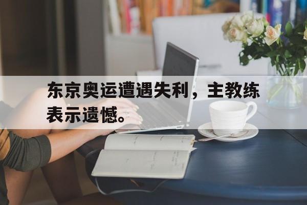 开云页面-东京奥运遭遇失利，主教练表示遗憾。