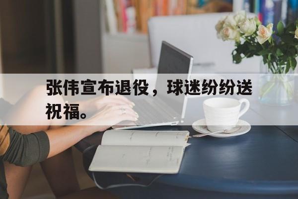 开云页面-张伟宣布退役，球迷纷纷送祝福。
