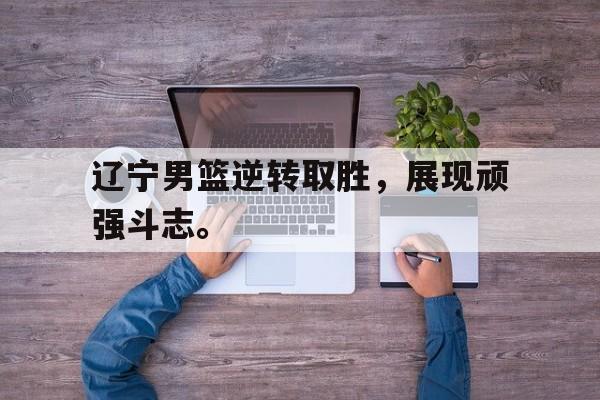 开云页面-辽宁男篮逆转取胜，展现顽强斗志。