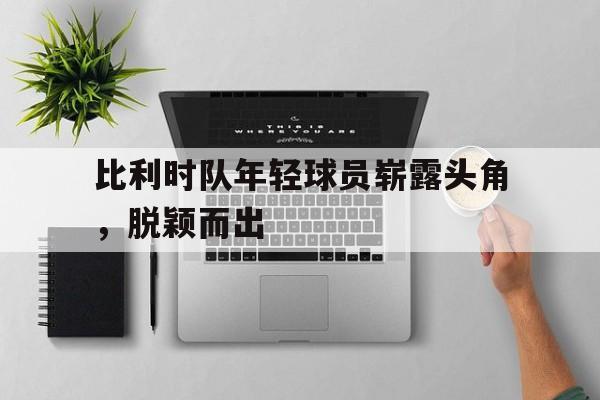 开云页面-比利时队年轻球员崭露头角，脱颖而出